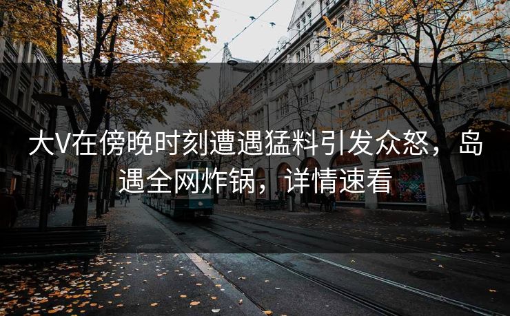 大V在傍晚时刻遭遇猛料引发众怒，岛遇全网炸锅，详情速看