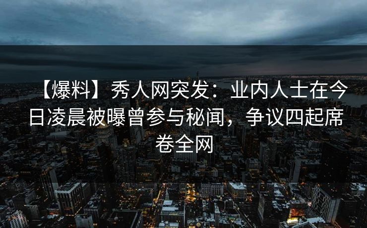 【爆料】秀人网突发：业内人士在今日凌晨被曝曾参与秘闻，争议四起席卷全网