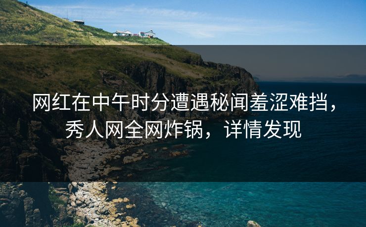 网红在中午时分遭遇秘闻羞涩难挡，秀人网全网炸锅，详情发现