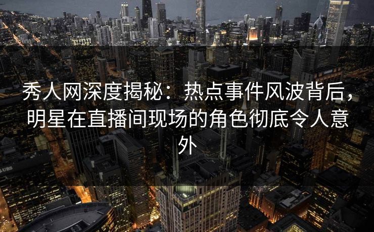 秀人网深度揭秘：热点事件风波背后，明星在直播间现场的角色彻底令人意外