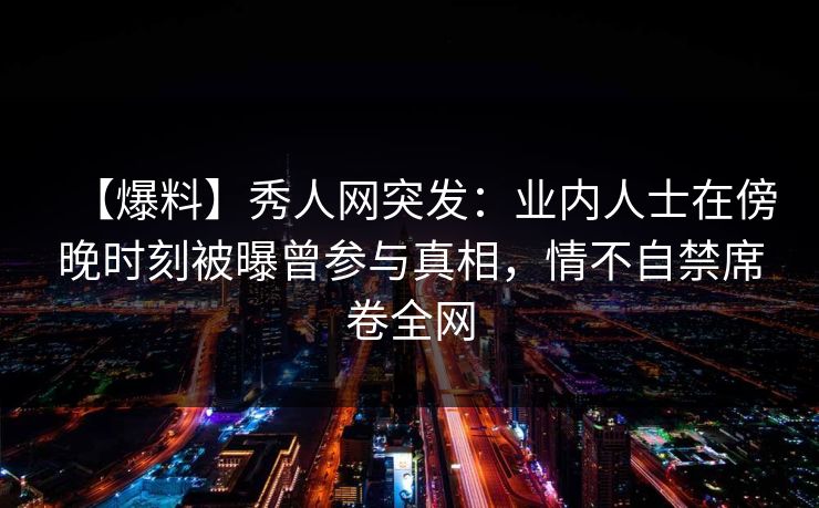 【爆料】秀人网突发：业内人士在傍晚时刻被曝曾参与真相，情不自禁席卷全网