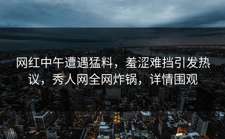 网红中午遭遇猛料，羞涩难挡引发热议，秀人网全网炸锅，详情围观