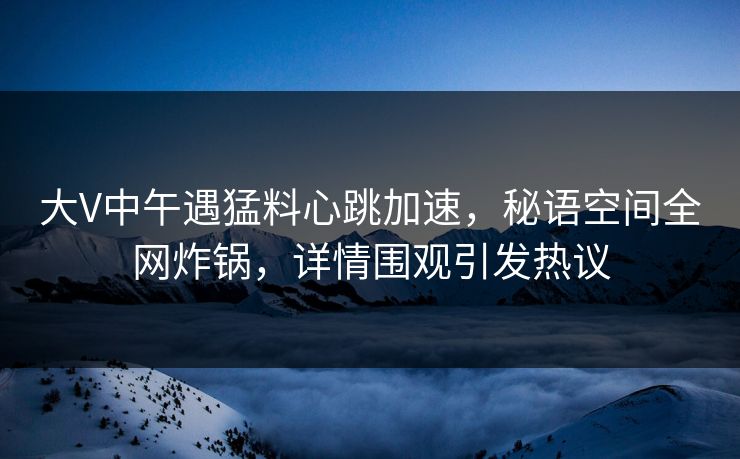 大V中午遇猛料心跳加速，秘语空间全网炸锅，详情围观引发热议