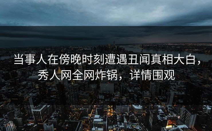 当事人在傍晚时刻遭遇丑闻真相大白，秀人网全网炸锅，详情围观
