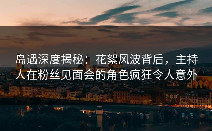 岛遇深度揭秘：花絮风波背后，主持人在粉丝见面会的角色疯狂令人意外