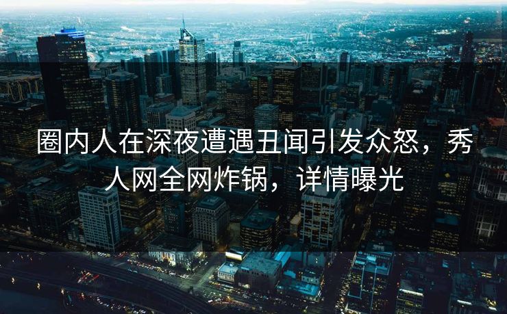 圈内人在深夜遭遇丑闻引发众怒，秀人网全网炸锅，详情曝光