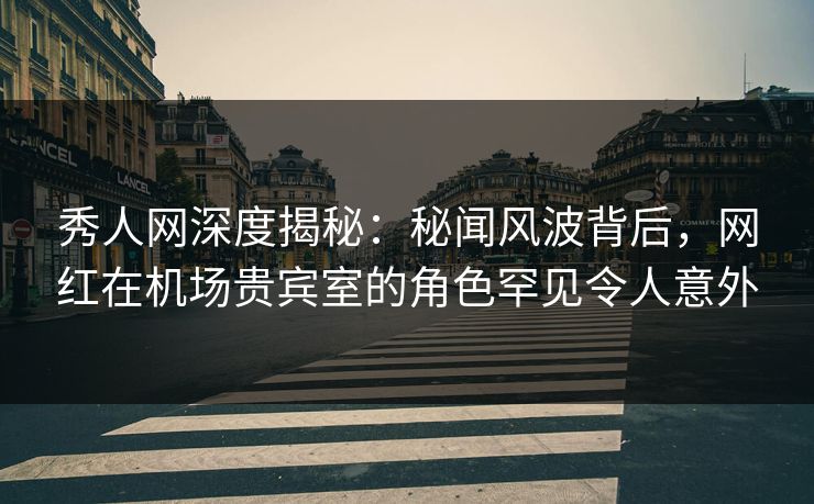 秀人网深度揭秘：秘闻风波背后，网红在机场贵宾室的角色罕见令人意外