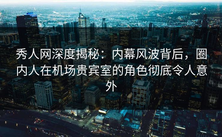 秀人网深度揭秘：内幕风波背后，圈内人在机场贵宾室的角色彻底令人意外