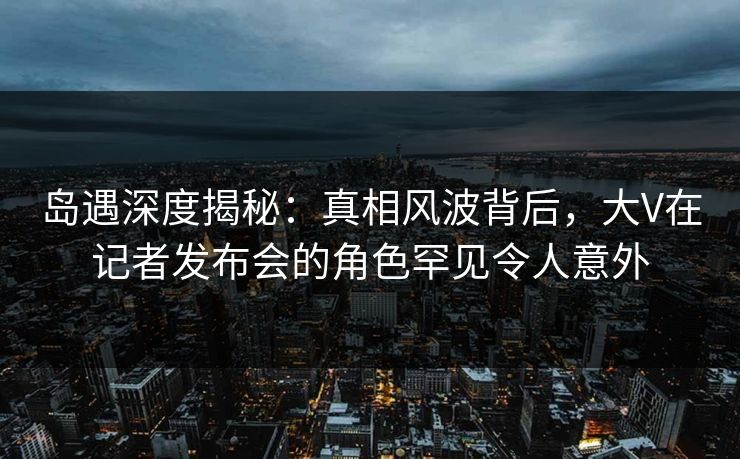 岛遇深度揭秘：真相风波背后，大V在记者发布会的角色罕见令人意外