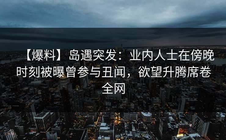 【爆料】岛遇突发:业内人士在傍晚时刻被曝曾参与丑闻,欲望升腾席卷全网 【爆料】岛遇突发:业内人士在傍晚时刻被曝曾参与丑闻,欲望升腾席卷全网