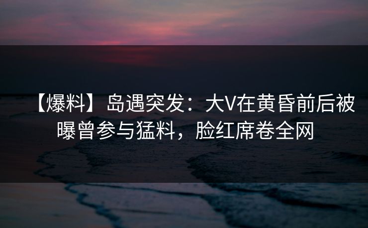 【爆料】岛遇突发：大V在黄昏前后被曝曾参与猛料，脸红席卷全网
