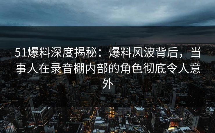 51爆料深度揭秘：爆料风波背后，当事人在录音棚内部的角色彻底令人意外