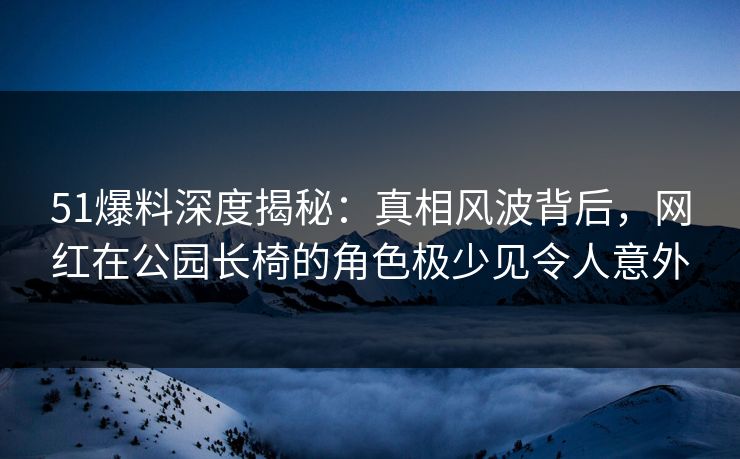 51爆料深度揭秘：真相风波背后，网红在公园长椅的角色极少见令人意外