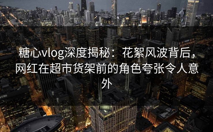 糖心vlog深度揭秘：花絮风波背后，网红在超市货架前的角色夸张令人意外
