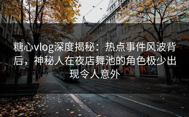 糖心vlog深度揭秘：热点事件风波背后，神秘人在夜店舞池的角色极少出现令人意外