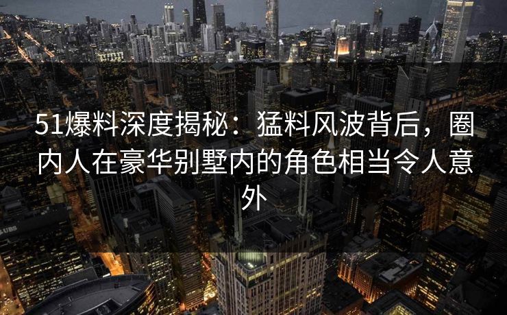 51爆料深度揭秘：猛料风波背后，圈内人在豪华别墅内的角色相当令人意外