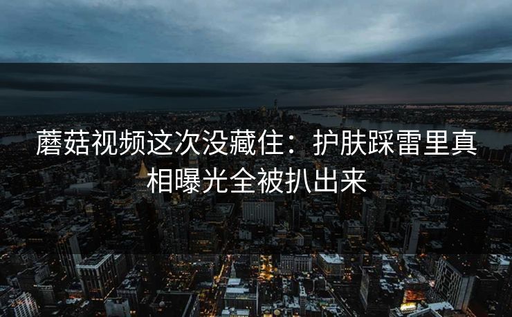 蘑菇视频这次没藏住:护肤踩雷里真相曝光全被扒出来 蘑菇视频这次没藏住:护肤踩雷里真相曝光全被扒出来