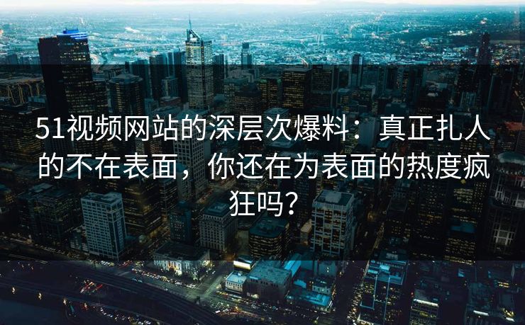 51视频网站的深层次爆料:真正扎人的不在表面,你还在为表面的热度疯狂吗? 51视频网站的深层次爆料:真正扎人的不在表面,你还在为表面的热度疯狂吗?