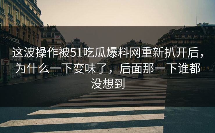 这波操作被51吃瓜爆料网重新扒开后，为什么一下变味了，后面那一下谁都没想到
