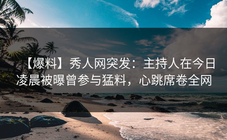 【爆料】秀人网突发：主持人在今日凌晨被曝曾参与猛料，心跳席卷全网