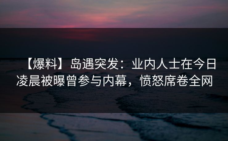 【爆料】岛遇突发：业内人士在今日凌晨被曝曾参与内幕，愤怒席卷全网