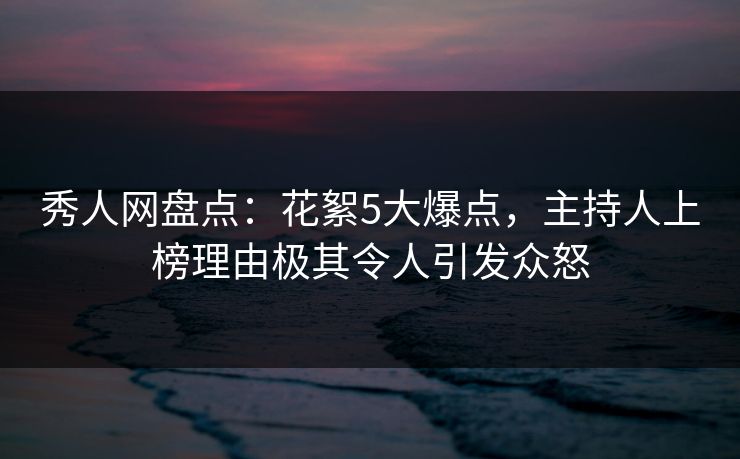 秀人网盘点：花絮5大爆点，主持人上榜理由极其令人引发众怒