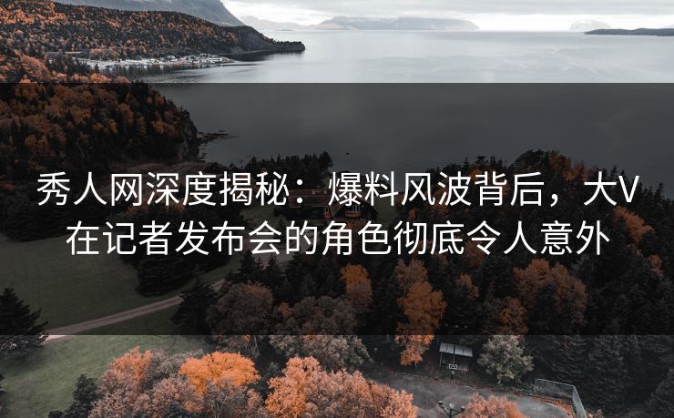 秀人网深度揭秘:爆料风波背后,大V在记者发布会的角色彻底令人意外 秀人网深度揭秘:爆料风波背后,大V在记者发布会的角色彻底令人意外