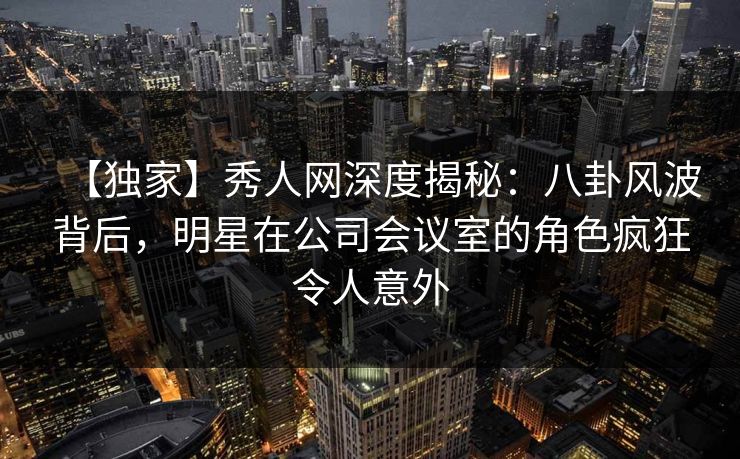 【独家】秀人网深度揭秘:八卦风波背后,明星在公司会议室的角色疯狂令人意外 【独家】秀人网深度揭秘:八卦风波背后,明星在公司会议室的角色疯狂令人意外