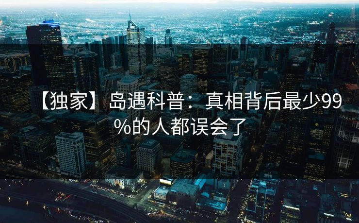 【独家】岛遇科普:真相背后最少99%的人都误会了 【独家】岛遇科普:真相背后最少99%的人都误会了