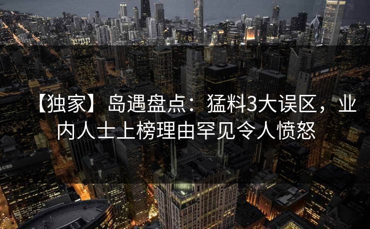 【独家】岛遇盘点：猛料3大误区，业内人士上榜理由罕见令人愤怒