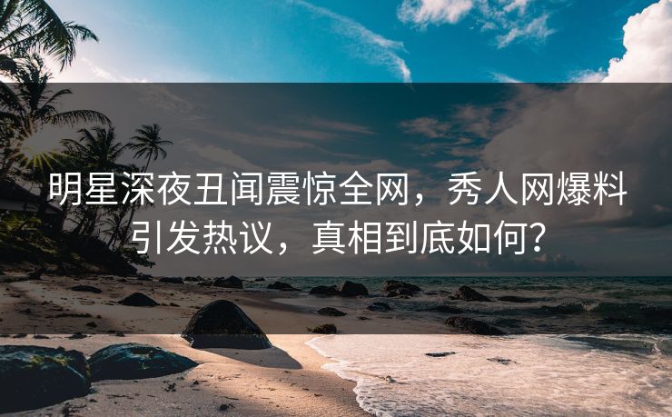 明星深夜丑闻震惊全网，秀人网爆料引发热议，真相到底如何？