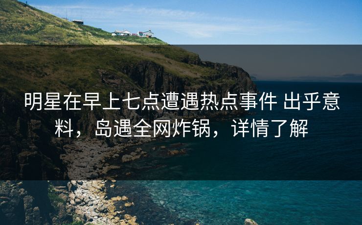 明星在早上七点遭遇热点事件 出乎意料，岛遇全网炸锅，详情了解