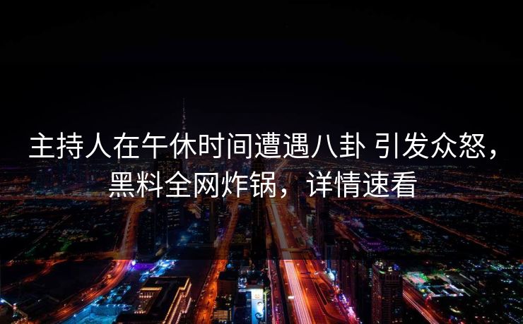 主持人在午休时间遭遇八卦 引发众怒，黑料全网炸锅，详情速看
