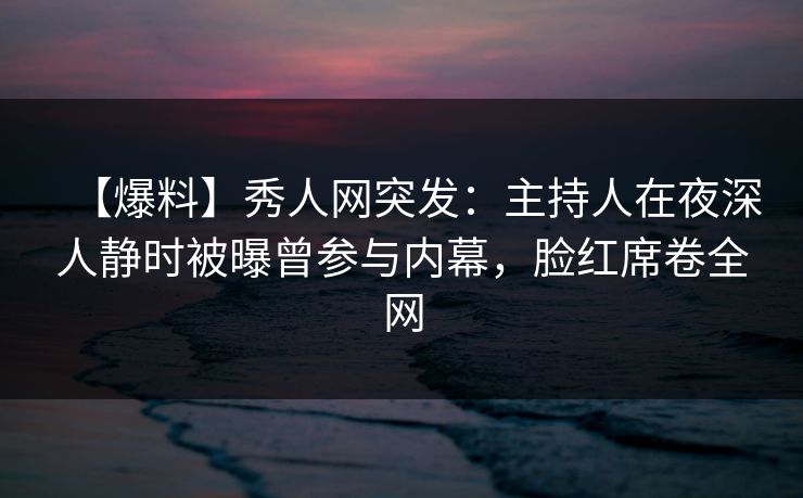 【爆料】秀人网突发：主持人在夜深人静时被曝曾参与内幕，脸红席卷全网