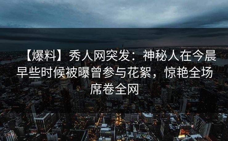 【爆料】秀人网突发：神秘人在今晨早些时候被曝曾参与花絮，惊艳全场席卷全网