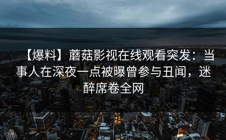 【爆料】蘑菇影视在线观看突发：当事人在深夜一点被曝曾参与丑闻，迷醉席卷全网