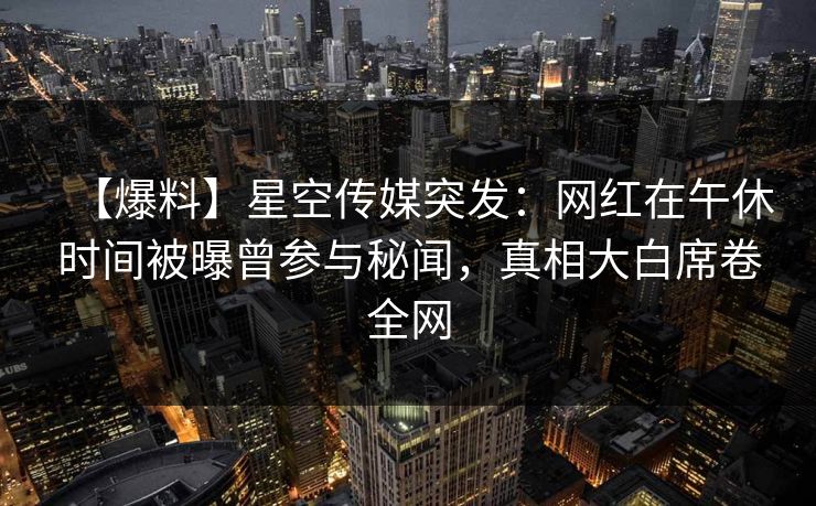 【爆料】星空传媒突发：网红在午休时间被曝曾参与秘闻，真相大白席卷全网