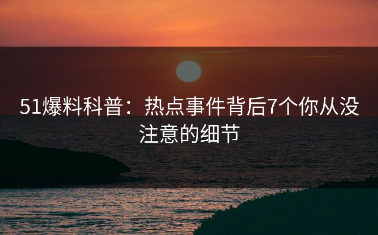 51爆料科普:热点事件背后7个你从没注意的细节 51爆料科普:热点事件背后7个你从没注意的细节