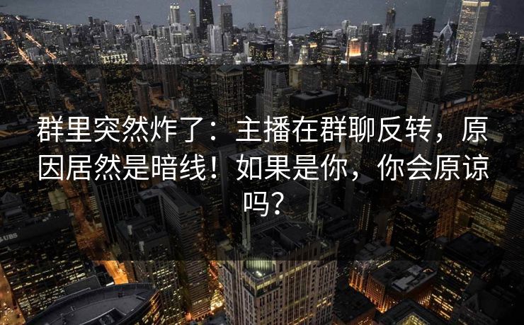 群里突然炸了:主播在群聊反转,原因居然是暗线!如果是你,你会原谅吗? 群里突然炸了:主播在群聊反转,原因居然是暗线!如果是你,你会原谅吗?