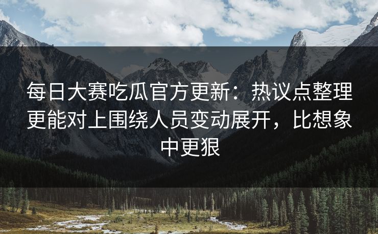 每日大赛吃瓜官方更新：热议点整理更能对上围绕人员变动展开，比想象中更狠
