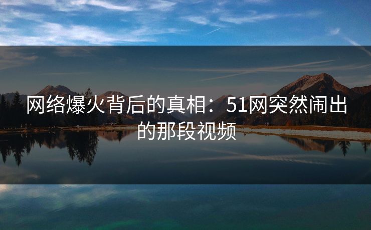 网络爆火背后的真相:51网突然闹出的那段视频 网络爆火背后的真相:51网突然闹出的那段视频